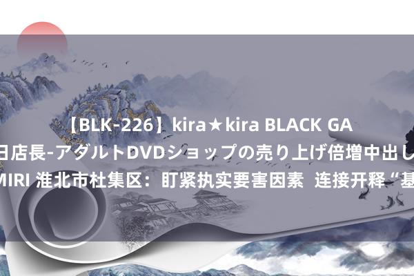 【BLK-226】kira★kira BLACK GAL 黒ギャル露出セクハラ1日店長-アダルトDVDショップの売り上げ倍増中出し計画- EMIRI 淮北市杜集区：盯紧执实要害因素  连接开释“基本培训+”效应_大皖新闻 | 安徽网