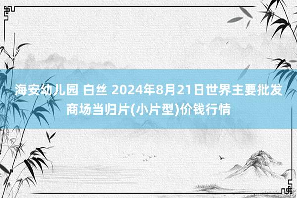 海安幼儿园 白丝 2024年8月21日世界主要批发商场当归片(小片型)价钱行情