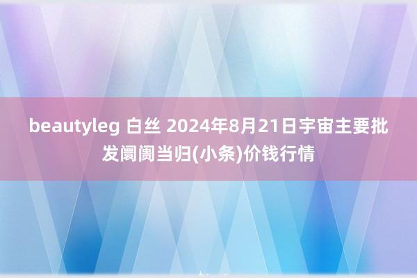 beautyleg 白丝 2024年8月21日宇宙主要批发阛阓当归(小条)价钱行情