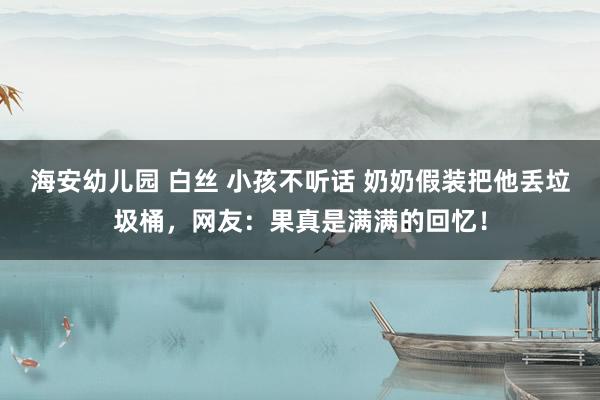 海安幼儿园 白丝 小孩不听话 奶奶假装把他丢垃圾桶，网友：果真是满满的回忆！