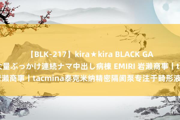 【BLK-217】kira★kira BLACK GAL黒ギャルご奉仕ナース 大量ぶっかけ連続ナマ中出し病棟 EMIRI 岩濑商事丨tacmina泰克米纳精密隔阂泵专注于畸形液体的运输