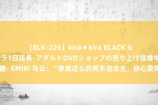 【BLK-226】kira★kira BLACK GAL 黒ギャル露出セクハラ1日店長-アダルトDVDショップの売り上げ倍増中出し計画- EMIRI 马云：“像我这么的男东说念主，你心爱吗？”董明珠的回复，尽显高情商