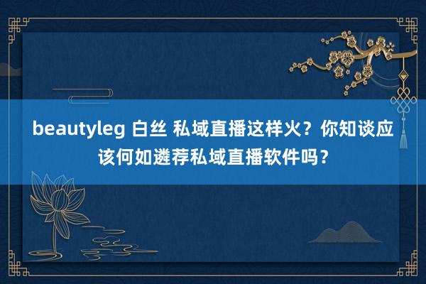 beautyleg 白丝 私域直播这样火？你知谈应该何如遴荐私域直播软件吗？