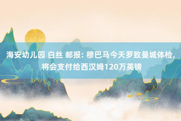 海安幼儿园 白丝 邮报: 穆巴马今天罗致曼城体检， 将会支付给西汉姆120万英镑