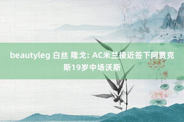 beautyleg 白丝 隆戈: AC米兰接近签下阿贾克斯19岁中场沃斯