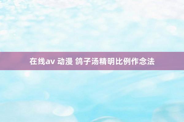 在线av 动漫 鸽子汤精明比例作念法