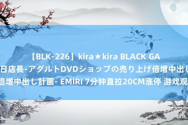 【BLK-226】kira★kira BLACK GAL 黒ギャル露出セクハラ1日店長-アダルトDVDショップの売り上げ倍増中出し計画- EMIRI 7分钟直拉20CM涨停 游戏观念股迎来爆发！