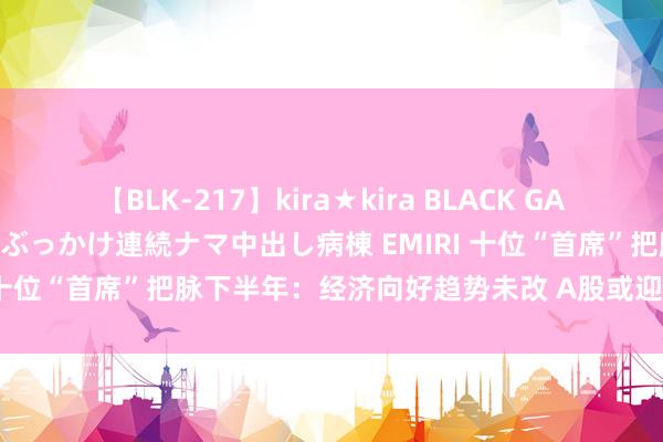 【BLK-217】kira★kira BLACK GAL黒ギャルご奉仕ナース 大量ぶっかけ連続ナマ中出し病棟 EMIRI 十位“首席”把脉下半年：经济向好趋势未改 A股或迎反弹窗口