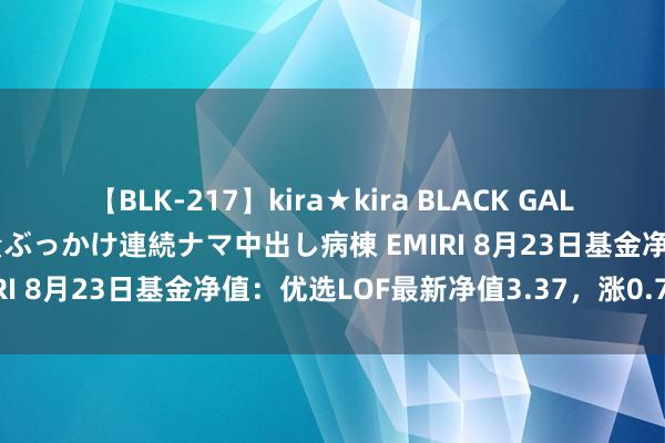 【BLK-217】kira★kira BLACK GAL黒ギャルご奉仕ナース 大量ぶっかけ連続ナマ中出し病棟 EMIRI 8月23日基金净值：优选LOF最新净值3.37，涨0.72%