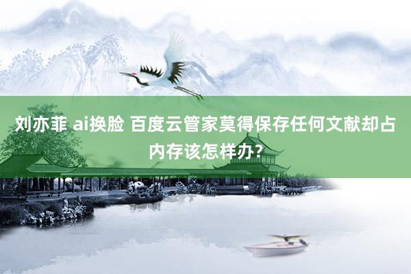 刘亦菲 ai换脸 百度云管家莫得保存任何文献却占内存该怎样办?