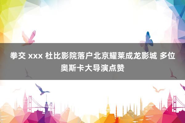 拳交 xxx 杜比影院落户北京耀莱成龙影城 多位奥斯卡大导演点赞