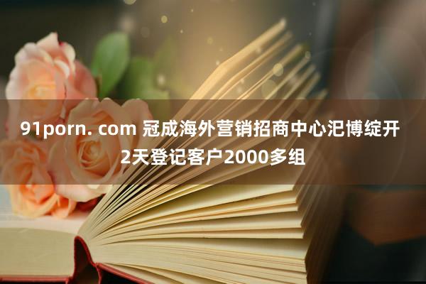 91porn. com 冠成海外营销招商中心汜博绽开 2天登记客户2000多组