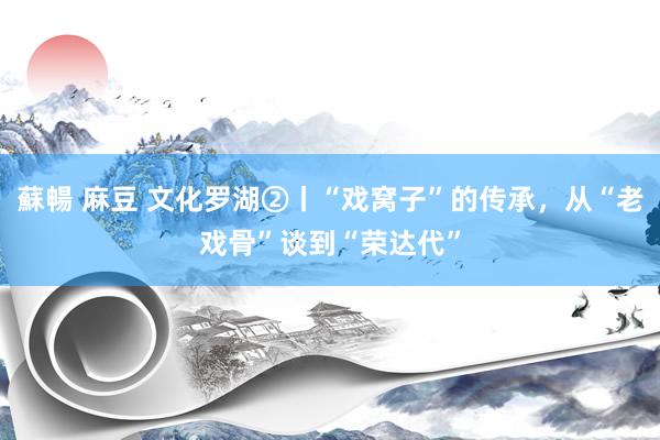 蘇暢 麻豆 文化罗湖②丨“戏窝子”的传承，从“老戏骨”谈到“荣达代”