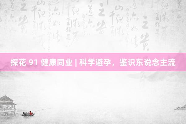 探花 91 健康同业 | 科学避孕，鉴识东说念主流