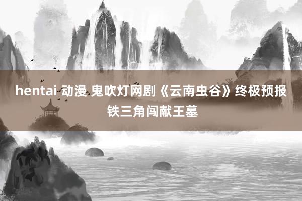 hentai 动漫 鬼吹灯网剧《云南虫谷》终极预报 铁三角闯献王墓