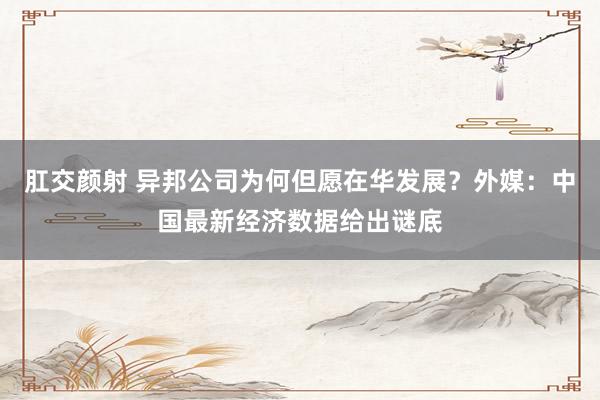 肛交颜射 异邦公司为何但愿在华发展？外媒：中国最新经济数据给出谜底