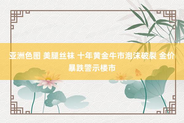 亚洲色图 美腿丝袜 十年黄金牛市泡沫破裂 金价暴跌警示楼市