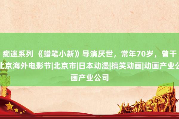 痴迷系列 《蜡笔小新》导演厌世，常年70岁，曾干预北京海外电影节|北京市|日本动漫|搞笑动画|动画产业公司