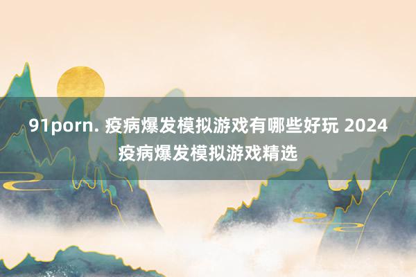 91porn. 疫病爆发模拟游戏有哪些好玩 2024疫病爆发模拟游戏精选