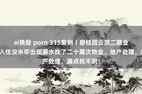 ai换脸 porn 315案例丨碧桂园云顶二期业主反应新址入住没半年出现漏水找了二十屡次物业、地产处理，漏点找不到！