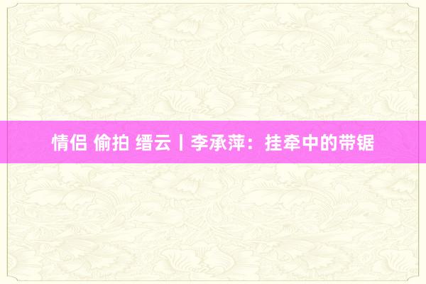 情侣 偷拍 缙云丨李承萍：挂牵中的带锯