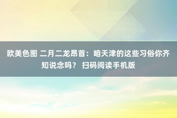 欧美色图 二月二龙昂首：咱天津的这些习俗你齐知说念吗？ 扫码阅读手机版
