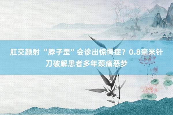 肛交颜射 “脖子歪”会诊出惊愕症？0.8毫米针刀破解患者多年颈痛恶梦