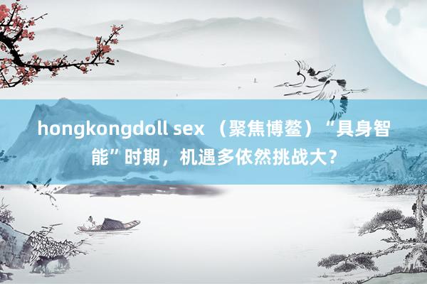 hongkongdoll sex （聚焦博鳌）“具身智能”时期，机遇多依然挑战大？