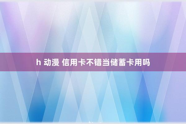 h 动漫 信用卡不错当储蓄卡用吗