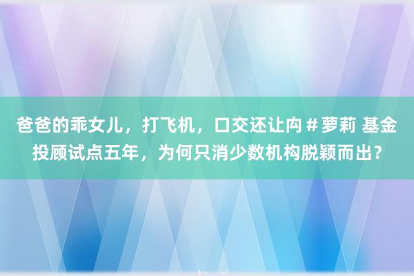 爸爸的乖女儿，打飞机，口交还让禸＃萝莉 基金投顾试点五年，为何只消少数机构脱颖而出？