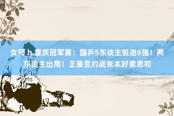 女同 h 重庆冠军赛：国乒5东谈主挺进8强！两东谈主出局！王曼昱约战张本好意思和