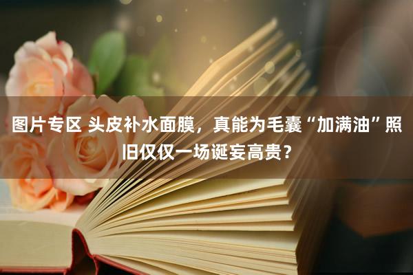 图片专区 头皮补水面膜，真能为毛囊“加满油”照旧仅仅一场诞妄高贵？