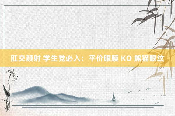 肛交颜射 学生党必入：平价眼膜 KO 熊猫眼纹