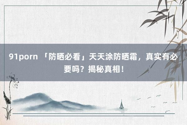 91porn 「防晒必看」天天涂防晒霜，真实有必要吗？揭秘真相！