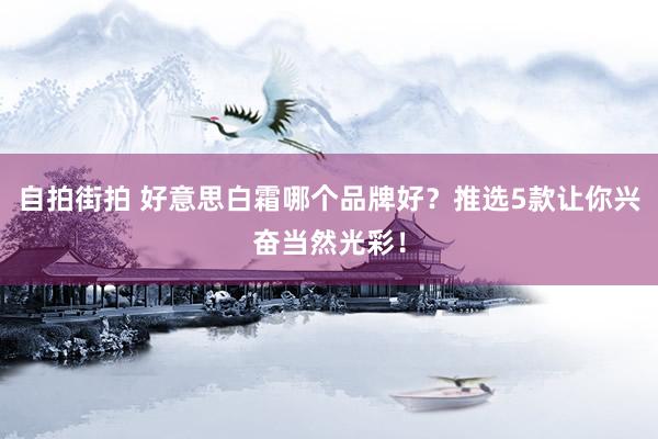 自拍街拍 好意思白霜哪个品牌好？推选5款让你兴奋当然光彩！