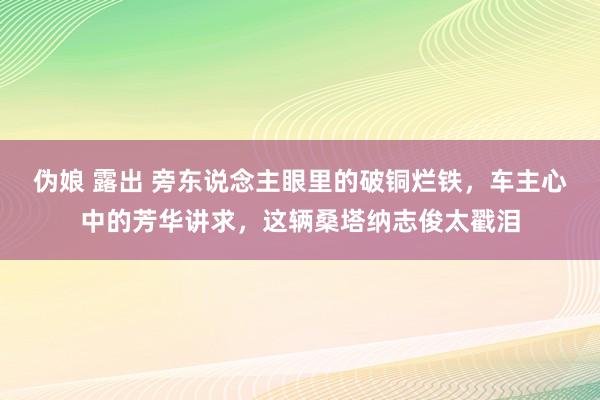 伪娘 露出 旁东说念主眼里的破铜烂铁，车主心中的芳华讲求，这辆桑塔纳志俊太戳泪