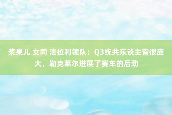 浆果儿 女同 法拉利领队：Q3统共东谈主皆很庞大，勒克莱尔进展了赛车的后劲