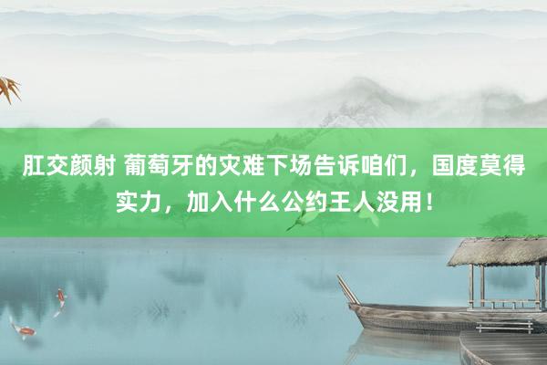 肛交颜射 葡萄牙的灾难下场告诉咱们，国度莫得实力，加入什么公约王人没用！