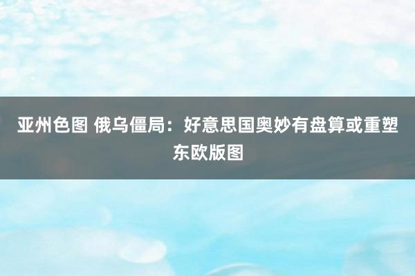 亚州色图 俄乌僵局：好意思国奥妙有盘算或重塑东欧版图