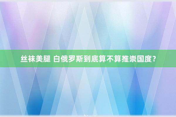 丝袜美腿 白俄罗斯到底算不算推崇国度？