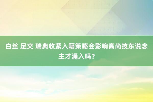 白丝 足交 瑞典收紧入籍策略会影响高尚技东说念主才涌入吗？