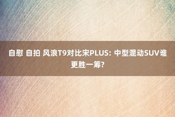 自慰 自拍 风浪T9对比宋PLUS: 中型混动SUV谁更胜一筹?