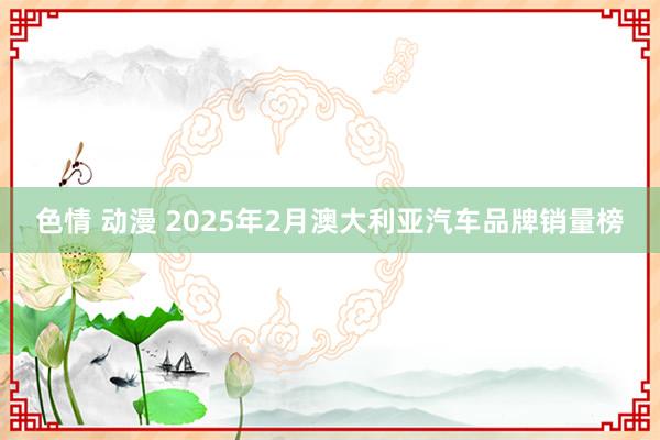 色情 动漫 2025年2月澳大利亚汽车品牌销量榜