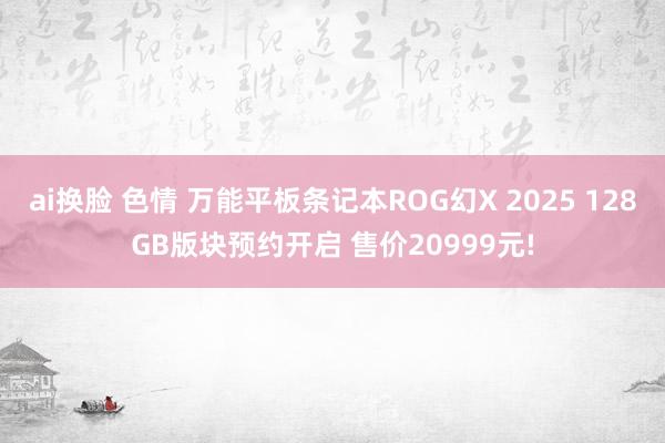 ai换脸 色情 万能平板条记本ROG幻X 2025 128GB版块预约开启 售价20999元!
