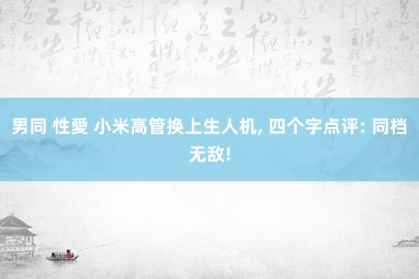 男同 性愛 小米高管换上生人机， 四个字点评: 同档无敌!