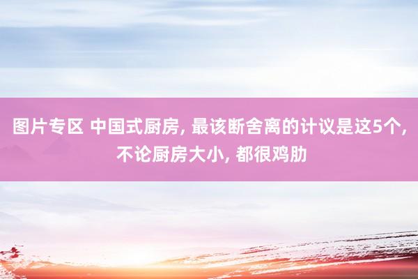 图片专区 中国式厨房， 最该断舍离的计议是这5个， 不论厨房大小， 都很鸡肋