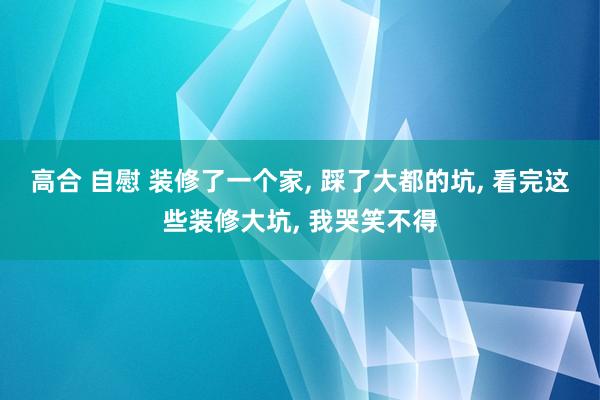 高合 自慰 装修了一个家， 踩了大都的坑， 看完这些装修大坑， 我哭笑不得