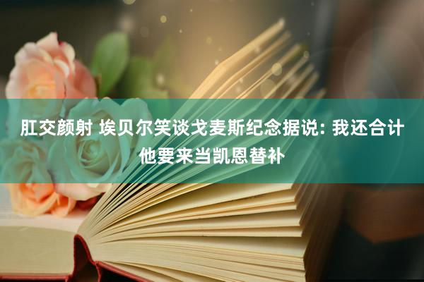 肛交颜射 埃贝尔笑谈戈麦斯纪念据说: 我还合计他要来当凯恩替补