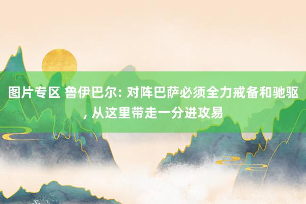 图片专区 鲁伊巴尔: 对阵巴萨必须全力戒备和驰驱， 从这里带走一分进攻易