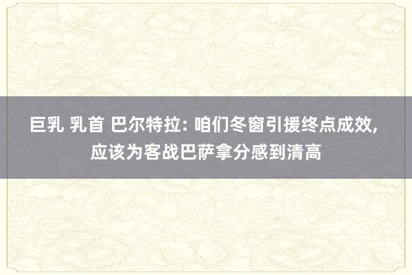 巨乳 乳首 巴尔特拉: 咱们冬窗引援终点成效， 应该为客战巴萨拿分感到清高